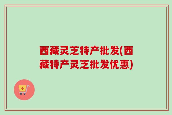 西藏灵芝特产批发(西藏特产灵芝批发优惠)
