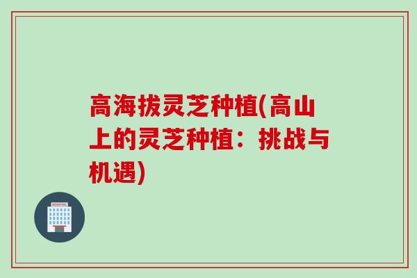 高海拔灵芝种植(高山上的灵芝种植：挑战与机遇)