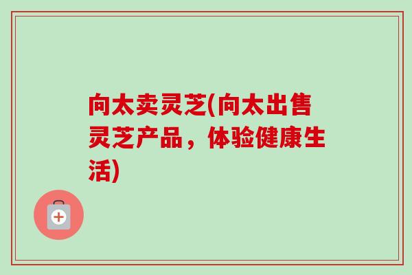 向太卖灵芝(向太出售灵芝产品，体验健康生活)