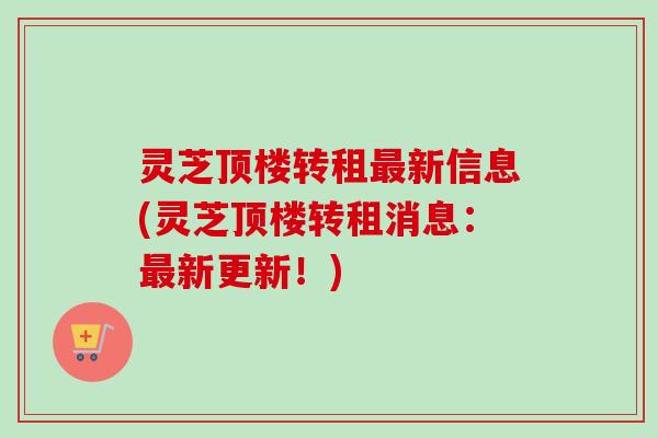 灵芝顶楼转租最新信息(灵芝顶楼转租消息：最新更新！)