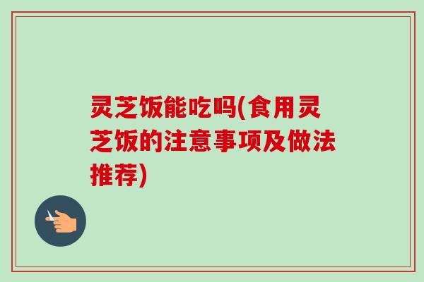 灵芝饭能吃吗(食用灵芝饭的注意事项及做法推荐)