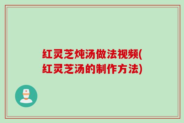 红灵芝炖汤做法视频(红灵芝汤的制作方法)