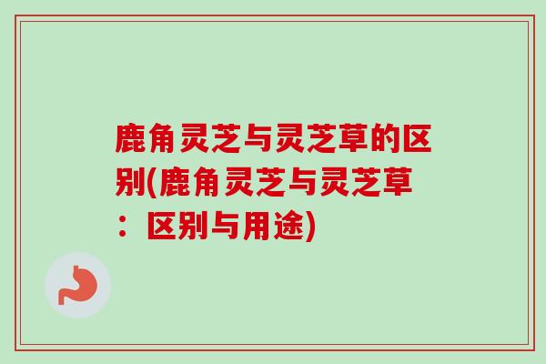 鹿角灵芝与灵芝草的区别(鹿角灵芝与灵芝草：区别与用途)