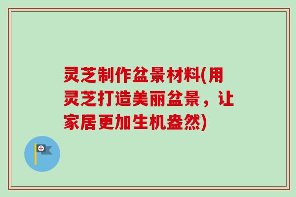 灵芝制作盆景材料(用灵芝打造美丽盆景，让家居更加生机盎然)