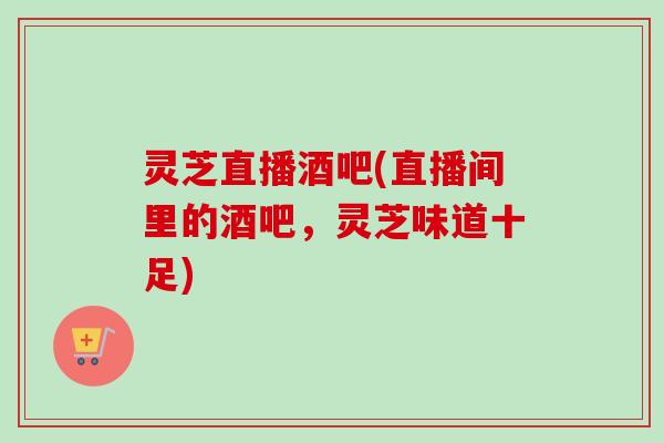 灵芝直播酒吧(直播间里的酒吧，灵芝味道十足)