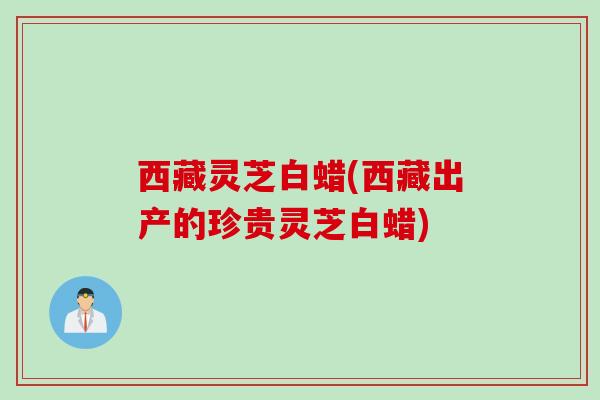 西藏灵芝白蜡(西藏出产的珍贵灵芝白蜡)