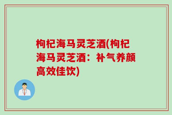 枸杞海马灵芝酒(枸杞海马灵芝酒：补气养颜高效佳饮)