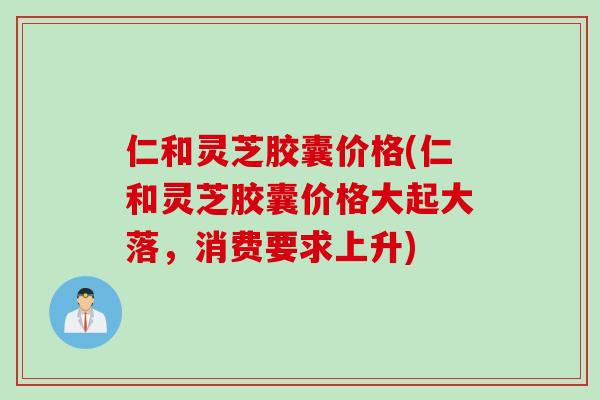 仁和灵芝胶囊价格(仁和灵芝胶囊价格大起大落，消费要求上升)