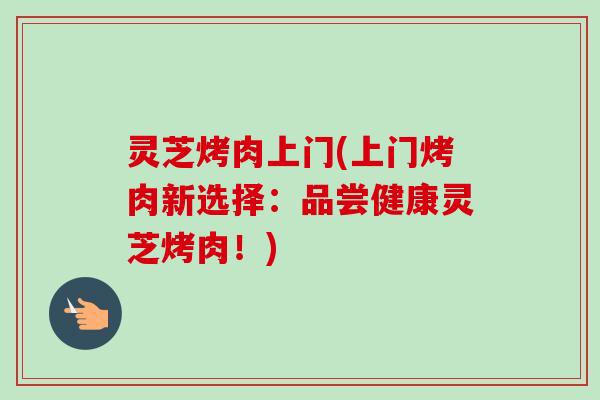 灵芝烤肉上门(上门烤肉新选择：品尝健康灵芝烤肉！)