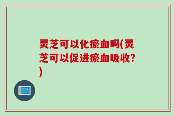 灵芝可以化瘀吗(灵芝可以促进瘀吸收？)