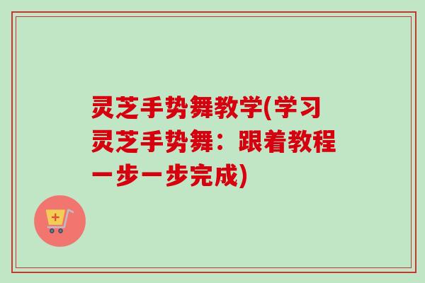灵芝手势舞教学(学习灵芝手势舞：跟着教程一步一步完成)