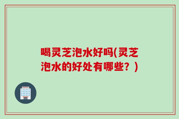 喝灵芝泡水好吗(灵芝泡水的好处有哪些？)