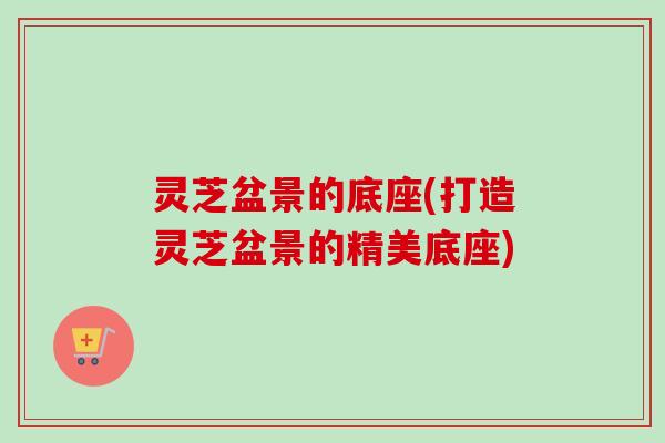 灵芝盆景的底座(打造灵芝盆景的精美底座)