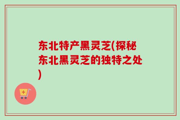 东北特产黑灵芝(探秘东北黑灵芝的独特之处)