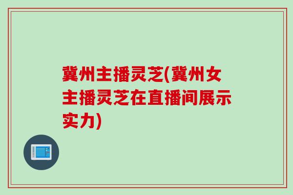 冀州主播灵芝(冀州女主播灵芝在直播间展示实力)
