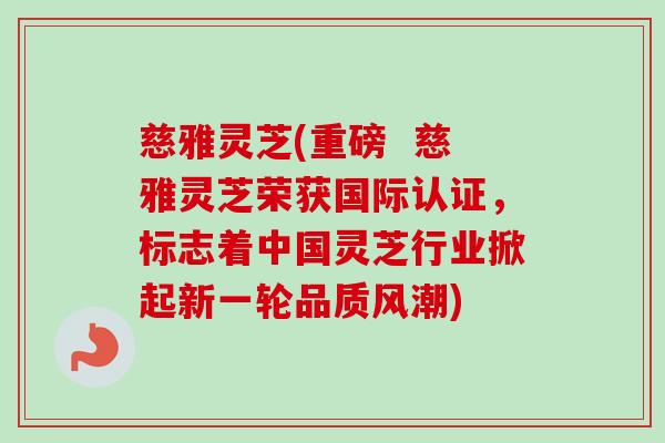 慈雅灵芝(重磅  慈雅灵芝荣获国际认证，标志着中国灵芝行业掀起新一轮品质风潮)