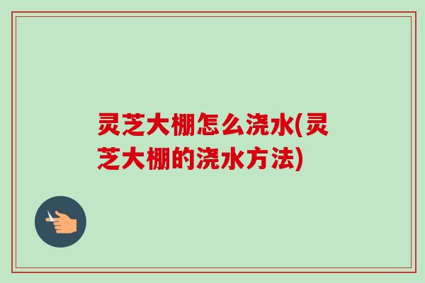 灵芝大棚怎么浇水(灵芝大棚的浇水方法)