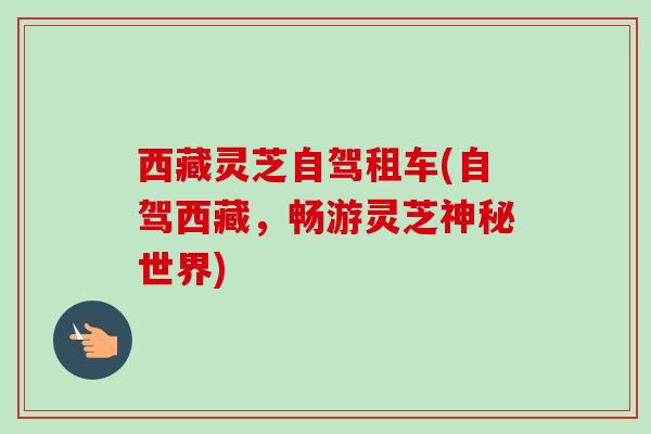 西藏灵芝自驾租车(自驾西藏，畅游灵芝神秘世界)