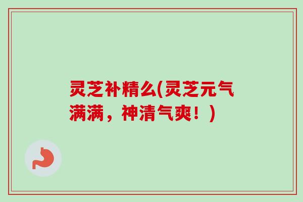 灵芝补精么(灵芝元气满满，神清气爽！)
