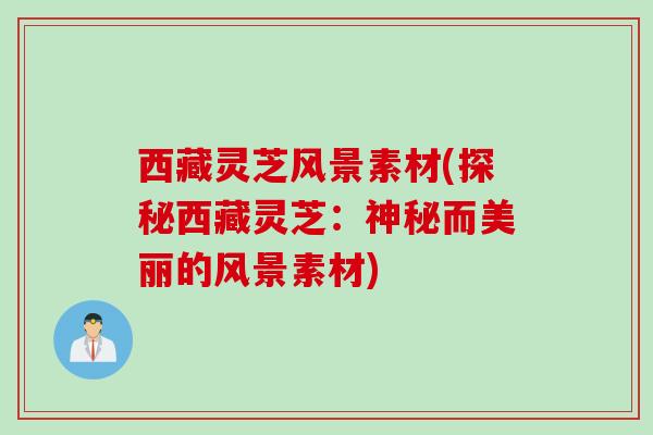 西藏灵芝风景素材(探秘西藏灵芝：神秘而美丽的风景素材)