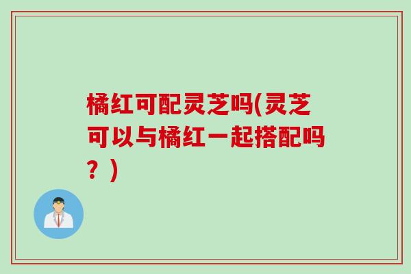 橘红可配灵芝吗(灵芝可以与橘红一起搭配吗？)
