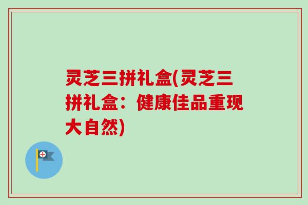 灵芝三拼礼盒(灵芝三拼礼盒：健康佳品重现大自然)