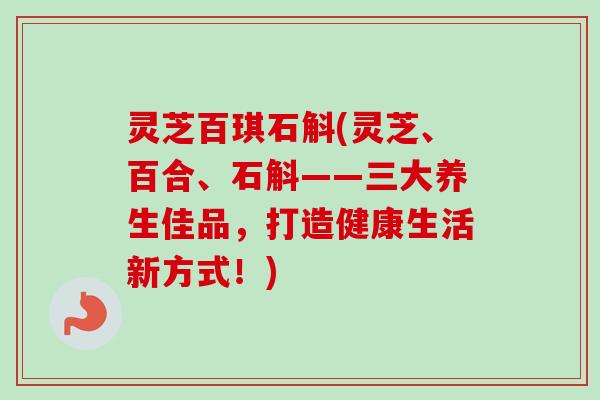 灵芝百琪石斛(灵芝、百合、石斛——三大养生佳品，打造健康生活新方式！)