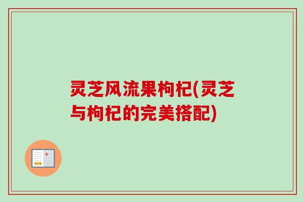 灵芝风流果枸杞(灵芝与枸杞的完美搭配)