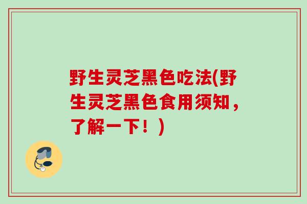 野生灵芝黑色吃法(野生灵芝黑色食用须知，了解一下！)