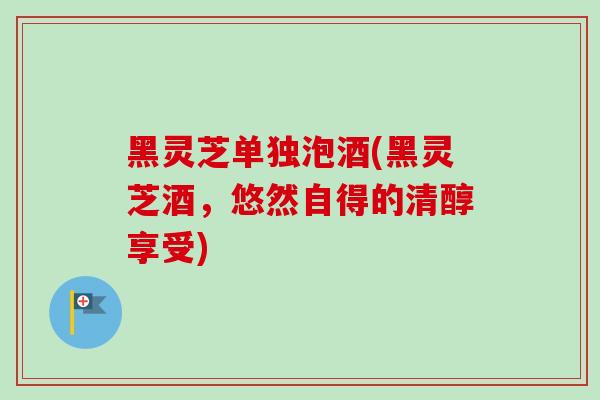 黑灵芝单独泡酒(黑灵芝酒，悠然自得的清醇享受)
