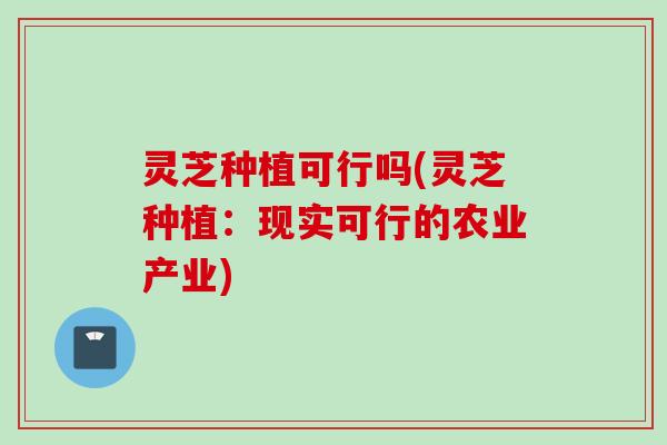 灵芝种植可行吗(灵芝种植：现实可行的农业产业)