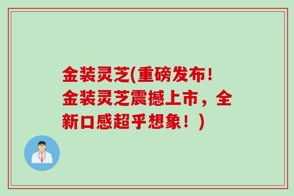 金装灵芝(重磅发布！金装灵芝震撼上市，全新口感超乎想象！)