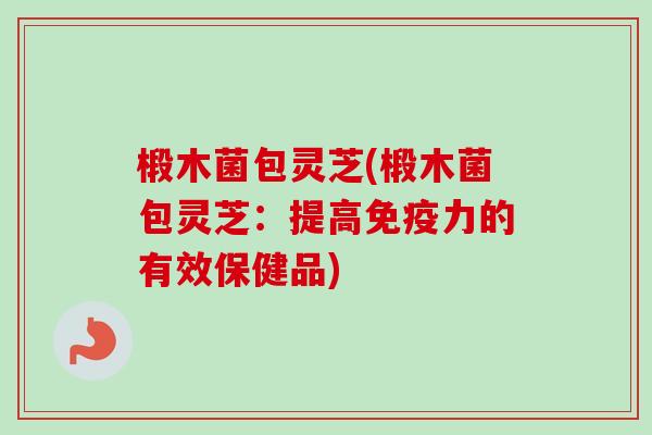 椴木菌包灵芝(椴木菌包灵芝：提高免疫力的有效保健品)