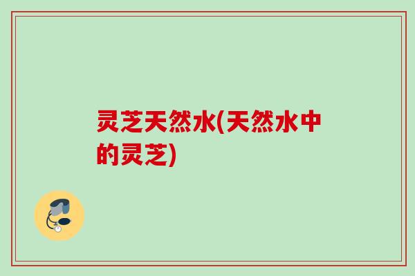 灵芝天然水(天然水中的灵芝)