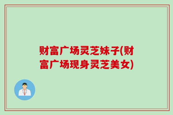 财富广场灵芝妹子(财富广场现身灵芝美女)