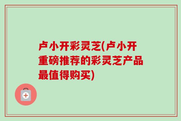 卢小开彩灵芝(卢小开重磅推荐的彩灵芝产品值得购买) 卢小开彩灵芝(卢小开重磅推荐的彩灵芝产品值得购买)