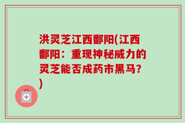 洪灵芝江西鄱阳(江西鄱阳：重现神秘威力的灵芝能否成药市黑马？)