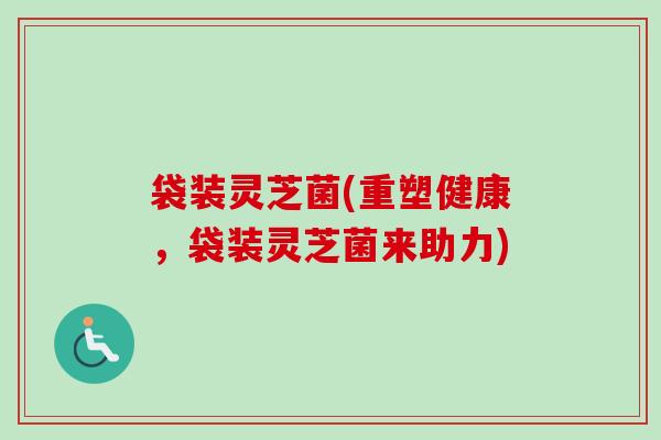 袋装灵芝菌(重塑健康，袋装灵芝菌来助力)