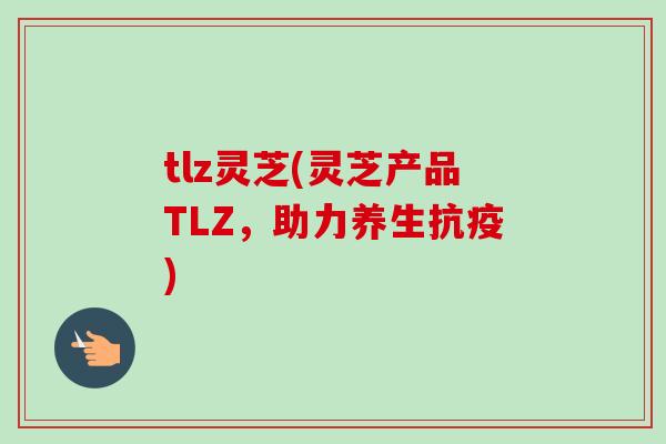 tlz灵芝(灵芝产品TLZ，助力养生抗疫)