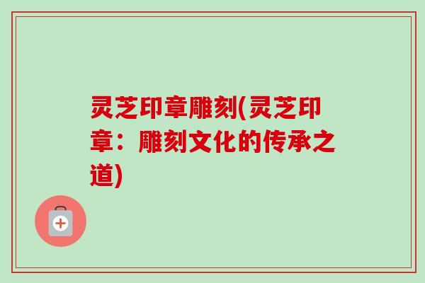 灵芝印章雕刻(灵芝印章：雕刻文化的传承之道)