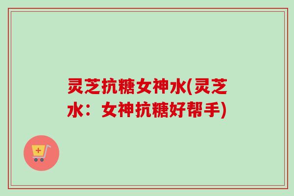 灵芝抗糖女神水(灵芝水：女神抗糖好帮手)