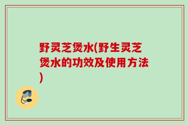 野灵芝煲水(野生灵芝煲水的功效及使用方法)