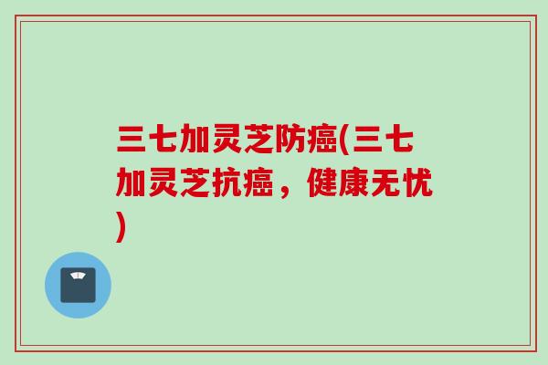 三七加灵芝防癌(三七加灵芝抗癌，健康无忧)