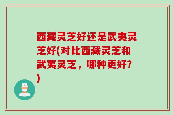 西藏灵芝好还是武夷灵芝好(对比西藏灵芝和武夷灵芝，哪种更好？)