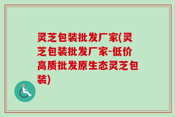 灵芝包装批发厂家(灵芝包装批发厂家-低价高质批发原生态灵芝包装) 灵芝包装批发厂家(灵芝包装批发厂家-低价高质批发原生态灵芝包装)