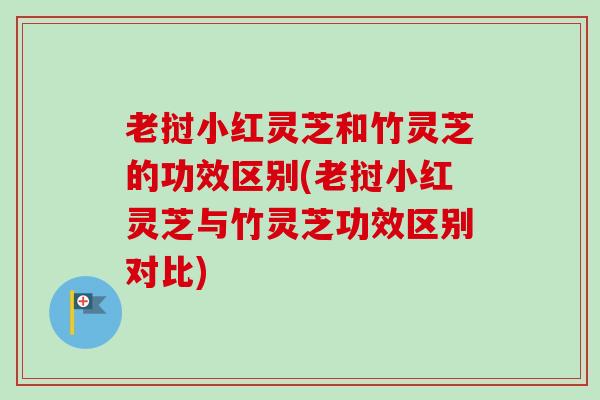 老挝小红灵芝和竹灵芝的功效区别(老挝小红灵芝与竹灵芝功效区别对比)