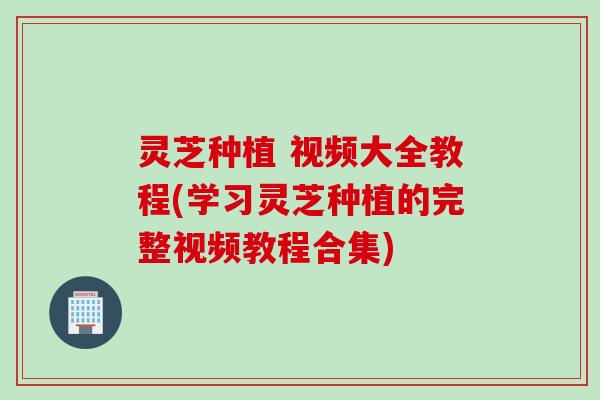 灵芝种植 视频大全教程(学习灵芝种植的完整视频教程合集)