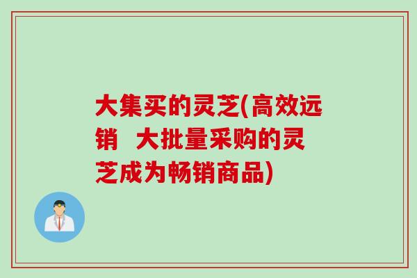 大集买的灵芝(高效远销 大批量采购的灵芝成为畅销商品) 大集买的灵芝(高效远销 大批量采购的灵芝成为畅销商品)