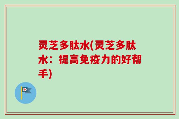 灵芝多肽水(灵芝多肽水：提高免疫力的好帮手)