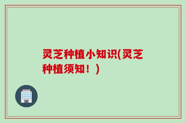 灵芝种植小知识(灵芝种植须知！)